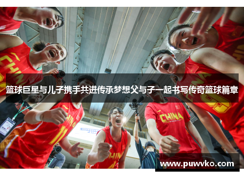 篮球巨星与儿子携手共进传承梦想父与子一起书写传奇篮球篇章