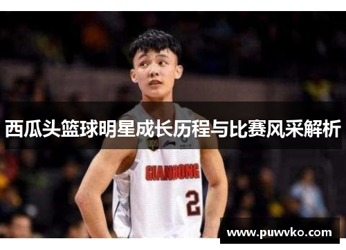 西瓜头篮球明星成长历程与比赛风采解析