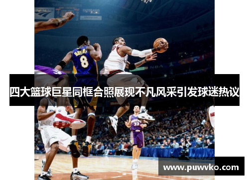 四大篮球巨星同框合照展现不凡风采引发球迷热议