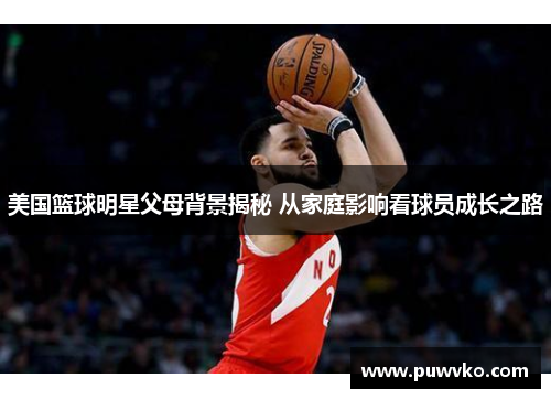美国篮球明星父母背景揭秘 从家庭影响看球员成长之路