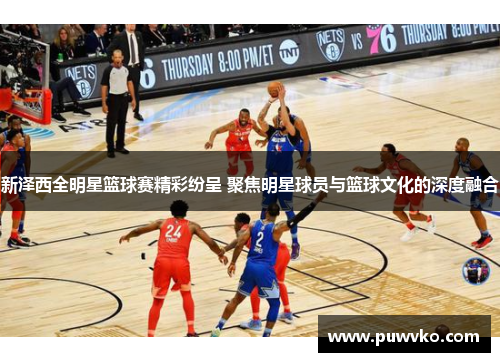 新泽西全明星篮球赛精彩纷呈 聚焦明星球员与篮球文化的深度融合