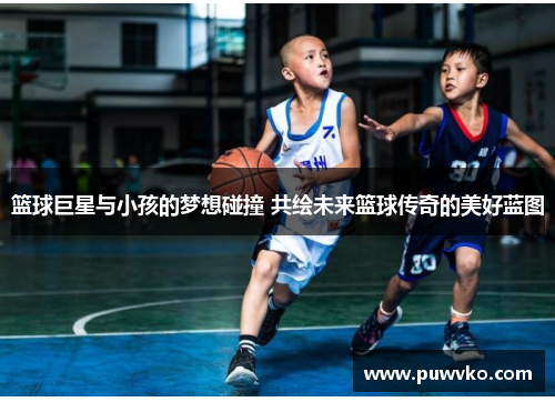 篮球巨星与小孩的梦想碰撞 共绘未来篮球传奇的美好蓝图