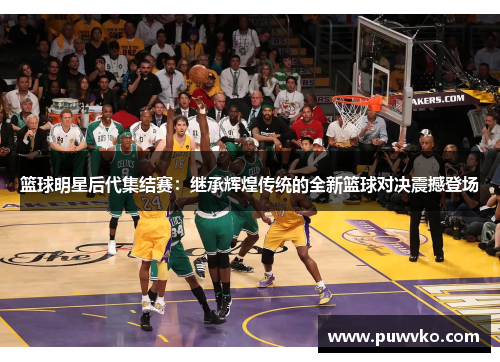 篮球明星后代集结赛：继承辉煌传统的全新篮球对决震撼登场