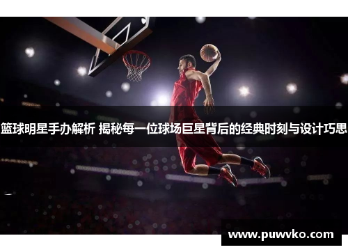 篮球明星手办解析 揭秘每一位球场巨星背后的经典时刻与设计巧思