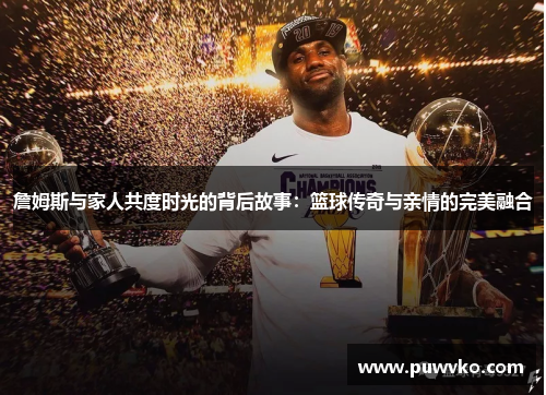 詹姆斯与家人共度时光的背后故事：篮球传奇与亲情的完美融合